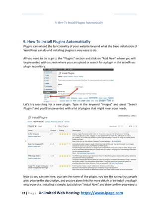 22 | P a g e Unlimited Web Hosting: https://www.ipage.com
9. How To Install Plugins Automatically
9. How To Install Plugins Automatically
Plugins can extend the functionality of your website beyond what the base installation of
WordPress can do and installing plugins is very easy to do.
All you need to do is go to the “Plugins” section and click on “Add New” where you will
be presented with a screen where you can upload or search for a plugin in the WordPress
plugin repository.
Let's try searching for a new plugin. Type in the keyword "images" and press "Search
Plugins" and you'll be presented with a list of plugins that might meet your needs.
Now as you can see here, you see the name of the plugin, you see the rating that people
give, you see the description, and you are given links for more details or to install the plugin
onto your site. Installing is simple, just click on "Install Now" and then confirm you want to
 