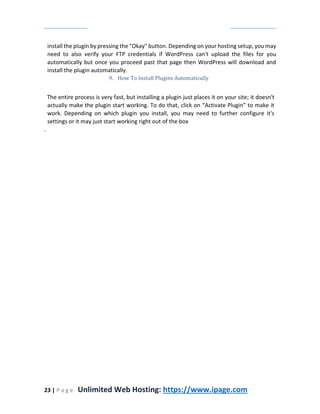 23 | P a g e Unlimited Web Hosting: https://www.ipage.com
install the plugin by pressing the "Okay" button. Depending on your hosting setup, you may
need to also verify your FTP credentials if WordPress can't upload the files for you
automatically but once you proceed past that page then WordPress will download and
install the plugin automatically.
9. How To Install Plugins Automatically
The entire process is very fast, but installing a plugin just places it on your site; it doesn't
actually make the plugin start working. To do that, click on “Activate Plugin” to make it
work. Depending on which plugin you install, you may need to further configure it's
settings or it may just start working right out of the box
.
 