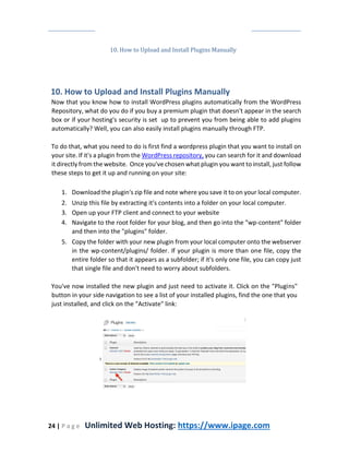 24 | P a g e Unlimited Web Hosting: https://www.ipage.com
10. How to Upload and Install Plugins Manually
10. How to Upload and Install Plugins Manually
Now that you know how to install WordPress plugins automatically from the WordPress
Repository, what do you do if you buy a premium plugin that doesn't appear in the search
box or if your hosting's security is set up to prevent you from being able to add plugins
automatically? Well, you can also easily install plugins manually through FTP.
To do that, what you need to do is first find a wordpress plugin that you want to install on
your site. If it's a plugin from the WordPress repository, you can search for it and download
it directly from the website. Once you've chosen what plugin you want to install, just follow
these steps to get it up and running on your site:
1. Download the plugin's zip file and note where you save it to on your local computer.
2. Unzip this file by extracting it's contents into a folder on your local computer.
3. Open up your FTP client and connect to your website
4. Navigate to the root folder for your blog, and then go into the "wp-content" folder
and then into the "plugins" folder.
5. Copy the folder with your new plugin from your local computer onto the webserver
in the wp-content/plugins/ folder. If your plugin is more than one file, copy the
entire folder so that it appears as a subfolder; if it's only one file, you can copy just
that single file and don't need to worry about subfolders.
You've now installed the new plugin and just need to activate it. Click on the "Plugins"
button in your side navigation to see a list of your installed plugins, find the one that you
just installed, and click on the "Activate" link:
 