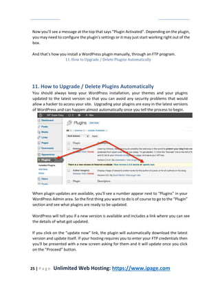 25 | P a g e Unlimited Web Hosting: https://www.ipage.com
Now you’ll see a message at the top that says “Plugin Activated”. Depending on the plugin,
you may need to configure the plugin's settings or it may just start working right out of the
box.
And that’s how you install a WordPress plugin manually, through an FTP program.
11. How to Upgrade / Delete Plugins Automatically
11. How to Upgrade / Delete Plugins Automatically
You should always keep your WordPress installation, your themes and your plugins
updated to the latest version so that you can avoid any security problems that would
allow a hacker to access your site. Upgrading your plugins are easy in the latest versions
of WordPress and can happen almost automatically once you tell the process to begin.
When plugin updates are available, you'll see a number appear next to "Plugins" in your
WordPress Admin area. So the first thing you want to do is of course to go to the “Plugin”
section and see what plugins are ready to be updated.
WordPress will tell you if a new version is available and includes a link where you can see
the details of what got updated.
If you click on the “update now” link, the plugin will automatically download the latest
version and update itself. If your hosting requires you to enter your FTP credentials then
you'll be presented with a new screen asking for them and it will update once you click
on the "Proceed" button.
 
