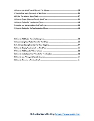 Unlimited Web Hosting: https://www.ipage.com
16. How to Use WordPress Widgets in The Sidebar ............................................................... 32
17. Controlling Spam Comments in WordPress ..................................................................... 34
18. Using The Akismet Spam Plugin ...................................................................................... 37
19. How to Create A Contact Form in WordPress .................................................................. 39
20. How to Customize Your Contact Form ............................................................................. 42
21. Adding and Managing Users in WordPress ...................................................................... 44
22. How to Customize the Top Navigation Menus ................................................................. 46
23. How to Add Audio Player to Wordpress .......................................................................... 48
24. Customizing Your Audio Player for WordPress ................................................................ 50
25. Getting and Using Gravatars for Your Blogging ................................................................ 54
26. How to Display Testimonials on WordPress .................................................................... 56
27. How to Add Youtube Videos to Posts .............................................................................. 59
28. How to Make Posts User Friendly For Your Readers ........................................................ 62
29. How to Use Privacy and Update Services ........................................................................ 63
30. How to Revert to a Previous Draft .................................................................................. 65
 