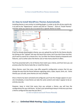 27 | P a g e Unlimited Web Hosting: https://www.ipage.com
12. How to Install WordPress Themes Automatically
12. How to Install WordPress Themes Automatically
Installing themes is very similar to installing plugins. In order to do this all you need to do
is to look to the “Appearance” section and click on “Themes”. Click on “Install Themes”
and then what you want to do is to search for a specific theme to install.
If you've already downloaded a theme, you can upload the zip file for the theme directly
by clicking on the "Upload" link near the top of the screen, but if you don't have one then
you'll want to search for a theme first. You can filter the themes based on keywords and
features, such as what colors the theme uses or how many columns it offers.
You'll be presented with a list of themes that match your criteria, and from here you can
preview what the theme looks like or install the theme.
Many themes, even free ones, now offer powerful configuration screens that let you
change the way that the theme behaves regarding colors, styles, layout, fonts, etc. Some
themes you can edit, some themes are not as flexible.
Once a theme has been activated and configured, you'll see the changes appear on your
site immediately. A new theme can take the same content and make it appear to be an
entirely new site.
However, keep in mind that every time you activate a theme, you will lose the
configurations for your old theme. So that’s just something to keep in mind once you have
a theme configured the way that you like it.
13. How to Upload and Install Themes Manually
 