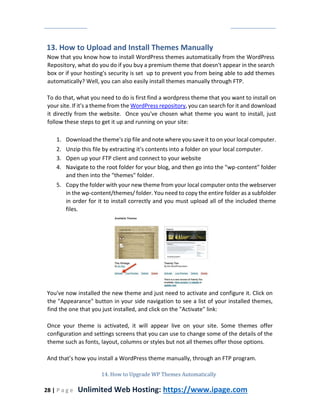 28 | P a g e Unlimited Web Hosting: https://www.ipage.com
13. How to Upload and Install Themes Manually
Now that you know how to install WordPress themes automatically from the WordPress
Repository, what do you do if you buy a premium theme that doesn't appear in the search
box or if your hosting's security is set up to prevent you from being able to add themes
automatically? Well, you can also easily install themes manually through FTP.
To do that, what you need to do is first find a wordpress theme that you want to install on
your site. If it's a theme from the WordPress repository, you can search for it and download
it directly from the website. Once you've chosen what theme you want to install, just
follow these steps to get it up and running on your site:
1. Download the theme's zip file and note where you save it to on your local computer.
2. Unzip this file by extracting it's contents into a folder on your local computer.
3. Open up your FTP client and connect to your website
4. Navigate to the root folder for your blog, and then go into the "wp-content" folder
and then into the "themes" folder.
5. Copy the folder with your new theme from your local computer onto the webserver
in the wp-content/themes/ folder. You need to copy the entire folder as a subfolder
in order for it to install correctly and you must upload all of the included theme
files.
You've now installed the new theme and just need to activate and configure it. Click on
the "Appearance" button in your side navigation to see a list of your installed themes,
find the one that you just installed, and click on the "Activate" link:
Once your theme is activated, it will appear live on your site. Some themes offer
configuration and settings screens that you can use to change some of the details of the
theme such as fonts, layout, columns or styles but not all themes offer those options.
And that’s how you install a WordPress theme manually, through an FTP program.
14. How to Upgrade WP Themes Automatically
 