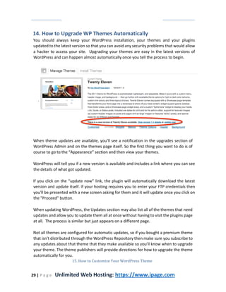 29 | P a g e Unlimited Web Hosting: https://www.ipage.com
14. How to Upgrade WP Themes Automatically
You should always keep your WordPress installation, your themes and your plugins
updated to the latest version so that you can avoid any security problems that would allow
a hacker to access your site. Upgrading your themes are easy in the latest versions of
WordPress and can happen almost automatically once you tell the process to begin.
When theme updates are available, you'll see a notification in the upgrades section of
WordPress Admin and on the themes page itself. So the first thing you want to do is of
course to go to the “Appearance” section and then view your themes.
WordPress will tell you if a new version is available and includes a link where you can see
the details of what got updated.
If you click on the “update now” link, the plugin will automatically download the latest
version and update itself. If your hosting requires you to enter your FTP credentials then
you'll be presented with a new screen asking for them and it will update once you click on
the "Proceed" button.
When updating WordPress, the Updates section may also list all of the themes that need
updates and allow you to update them all at once without having to visit the plugins page
at all. The process is similar but just appears on a different page.
Not all themes are configured for automatic updates, so if you bought a premium theme
that isn't distributed through the WordPress Repository then make sure you subscribe to
any updates about that theme that they make available so you'll know when to upgrade
your theme. The theme publishers will provide directions for how to upgrade the theme
automatically for you.
15. How to Customize Your WordPress Theme
 