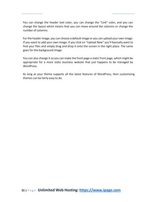 31 | P a g e Unlimited Web Hosting: https://www.ipage.com
You can change the header text color, you can change the “Link” color, and you can
change the layout which means that you can move around the columns or change the
number of columns.
For the header image, you can choose a default image or you can upload your own image.
If you want to add your own image, if you click on “Upload New” you’ll basically want to
find your files and simply drag and drop it onto the screen in the right place. The same
goes for the background image.
You can also change it so you can make the front page a static front page, which might be
appropriate for a more static business website that just happens to be managed by
WordPress.
As long as your theme supports all the latest features of WordPress, then customizing
themes can be fairly easy to do.
 