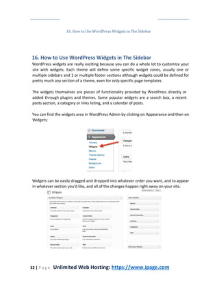32 | P a g e Unlimited Web Hosting: https://www.ipage.com
16. How to Use WordPress Widgets in The Sidebar
16. How to Use WordPress Widgets in The Sidebar
WordPress widgets are really exciting because you can do a whole lot to customize your
site with widgets. Each theme will define some specific widget zones, usually one or
multiple sidebars and 1 or multiple footer sections although widgets could be defined for
pretty much any section of a theme, even for only specific page templates.
The widgets themselves are pieces of functionality provided by WordPress directly or
added through plugins and themes. Some popular widgets are a search box, a recent
posts section, a category or links listing, and a calendar of posts.
You can find the widgets area in WordPress Admin by clicking on Appearance and then on
Widgets:
Widgets can be easily dragged and dropped into whatever order you want, and to appear
in whatever section you'd like, and all of the changes happen right away on your site.
 