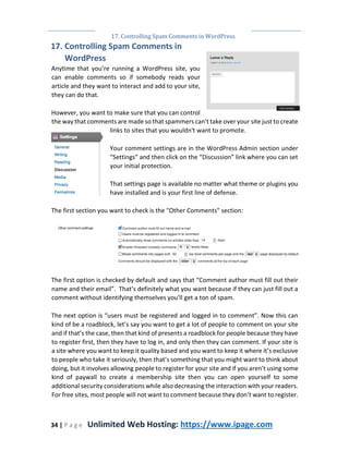 17. Controlling Spam Comments in WordPress
34 | P a g e Unlimited Web Hosting: https://www.ipage.com
17. Controlling Spam Comments in
WordPress
Anytime that you’re running a WordPress site, you
can enable comments so if somebody reads your
article and they want to interact and add to your site,
they can do that.
However, you want to make sure that you can control
the way that comments are made so that spammers can't take over your site just to create
links to sites that you wouldn't want to promote.
Your comment settings are in the WordPress Admin section under
“Settings” and then click on the “Discussion” link where you can set
your initial protection.
That settings page is available no matter what theme or plugins you
have installed and is your first line of defense.
The first section you want to check is the "Other Comments" section:
The first option is checked by default and says that “Comment author must fill out their
name and their email”. That’s definitely what you want because if they can just fill out a
comment without identifying themselves you'll get a ton of spam.
The next option is “users must be registered and logged in to comment”. Now this can
kind of be a roadblock, let’s say you want to get a lot of people to comment on your site
and if that’s the case, then that kind of presents a roadblock for people because they have
to register first, then they have to log in, and only then they can comment. If your site is
a site where you want to keep it quality based and you want to keep it where it’s exclusive
to people who take it seriously, then that’s something that you might want to think about
doing, but it involves allowing people to register for your site and if you aren't using some
kind of paywall to create a membership site then you can open yourself to some
additional security considerations while also decreasing the interaction with your readers.
For free sites, most people will not want to comment because they don’t want to register.
 