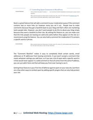 17. Controlling Spam Comments in WordPress
36 | P a g e Unlimited Web Hosting: https://www.ipage.com
Next is a great feature that will add a comment to your moderation queue if the comment
contains two or more links (or however many you set it as). People love to make
comments because they get a backlink back to your blog and that’s often one marketing
tactic people take. However, you don’t want people to do this to abuse your blog simply
because they want a backlink to their site. By setting this feature on, you can make sure
that the links people are leaving are valid and useful before they appear on the site so I
recommend using this feature. You can also hold a comment for moderation if it contains
a specific word or phrase.
The “Comment Blacklist” makes it easy to completely block certain words, email
addresses or IP addresses from leaving comments. It just won't accept a comment that
meets whatever settings you add here, so if you see a lot of spam with a specific word in
it that would never appear in a valid comment or that all comes from the same IP address,
you can just add it here and that will keep you from ever having to see it.
Setting those features is your first line of defense against spam on your new site, but there
are a few other ways to combat spam by adding specific plugins that can also help protect
your site.
 