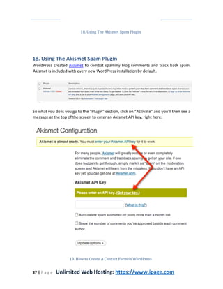 37 | P a g e Unlimited Web Hosting: https://www.ipage.com
18. Using The Akismet Spam Plugin
18. Using The Akismet Spam Plugin
WordPress created Akismet to combat spammy blog comments and track back spam.
Akismet is included with every new WordPress installation by default.
So what you do is you go to the “Plugin” section, click on “Activate” and you'll then see a
message at the top of the screen to enter an Akismet API key, right here:
19. How to Create A Contact Form in WordPress
 