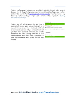 38 | P a g e Unlimited Web Hosting: https://www.ipage.com
Akismet is a free plugin, but you need to register it with WordPress in order to use it
because they do charge for high-volume and commercial websites. To get your free key,
click on “Get your key” and register yourself at their website. If you've created a key
before for another website, you can just use the same key without any trouble. 18. Using
The Akismet Spam Plugin
Akismet has only a few options. You can have it
automatically delete spam without holding it in a
queue if the post is more than a month old, which will
save on database space, and you can also have it tell
you how many approved comments any specific
commenter has when viewing comments in your
dashboard area. This is useful to see if somebody is a
long time commenter so I usually turn on both
options.
 