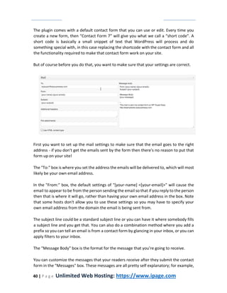 40 | P a g e Unlimited Web Hosting: https://www.ipage.com
The plugin comes with a default contact form that you can use or edit. Every time you
create a new form, then “Contact Form 7” will give you what we call a “short code”. A
short code is basically a small snippet of text that WordPress will process and do
something special with, in this case replacing the shortcode with the contact form and all
the functionality required to make that contact form work on your site.
But of course before you do that, you want to make sure that your settings are correct.
First you want to set up the mail settings to make sure that the email goes to the right
address - if you don't get the emails sent by the form then there's no reason to put that
form up on your site!
The "To:" box is where you set the address the emails will be delivered to, which will most
likely be your own email address.
In the "From:" box, the default settings of "[your-name] <[your-email]>" will cause the
email to appear to be from the person sending the email so that if you reply to the person
then that is where it will go, rather than having your own email address in the box. Note
that some hosts don't allow you to use these settings so you may have to specify your
own email address from the domain the email is being sent from.
The subject line could be a standard subject line or you can have it where somebody fills
a subject line and you get that. You can also do a combination method where you add a
prefix so you can tell an email is from a contact form by glancing in your inbox, or you can
apply filters to your inbox.
The “Message Body” box is the format for the message that you’re going to receive.
You can customize the messages that your readers receive after they submit the contact
form in the "Messages" box. These messages are all pretty self explanatory; for example,
 
