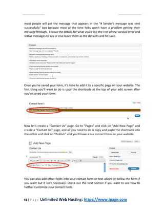 41 | P a g e Unlimited Web Hosting: https://www.ipage.com
most people will get the message that appears in the "# Sender's message was sent
successfully" box because most of the time folks won't have a problem getting their
message through. Fill out the details for what you'd like the rest of the various error and
status messages to say or else leave them as the defaults and hit save.
Once you've saved your form, it's time to add it to a specific page on your website. The
first thing you'll want to do is copy the shortcode at the top of your edit screen after
you've saved your form:
Now let's create a “Contact Us” page. Go to “Pages” and click on “Add New Page” and
create a “Contact Us” page, and all you need to do is copy and paste the shortcode into
the editor and click on “Publish” and you'll have a live contact form on your website.
You can also add other fields into your contact form or text above or below the form if
you want but it isn't necessary. Check out the next section if you want to see how to
further customize your contact form.
 