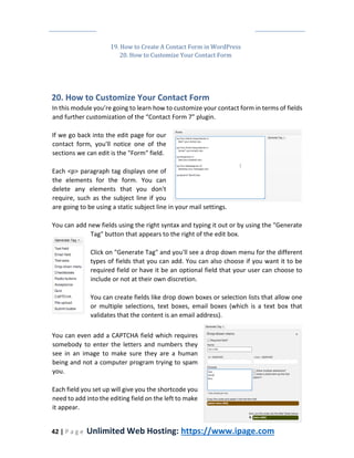 42 | P a g e Unlimited Web Hosting: https://www.ipage.com
19. How to Create A Contact Form in WordPress
20. How to Customize Your Contact Form
20. How to Customize Your Contact Form
In this module you’re going to learn how to customize your contact form in terms of fields
and further customization of the “Contact Form 7” plugin.
If we go back into the edit page for our
contact form, you'll notice one of the
sections we can edit is the "Form" field.
Each <p> paragraph tag displays one of
the elements for the form. You can
delete any elements that you don't
require, such as the subject line if you
are going to be using a static subject line in your mail settings.
You can add new fields using the right syntax and typing it out or by using the "Generate
Tag" button that appears to the right of the edit box.
Click on "Generate Tag" and you'll see a drop down menu for the different
types of fields that you can add. You can also choose if you want it to be
required field or have it be an optional field that your user can choose to
include or not at their own discretion.
You can create fields like drop down boxes or selection lists that allow one
or multiple selections, text boxes, email boxes (which is a text box that
validates that the content is an email address).
You can even add a CAPTCHA field which requires
somebody to enter the letters and numbers they
see in an image to make sure they are a human
being and not a computer program trying to spam
you.
Each field you set up will give you the shortcode you
need to add into the editing field on the left to make
it appear.
 