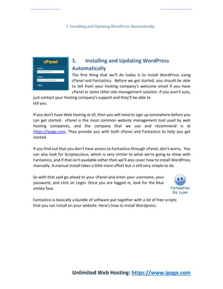 Unlimited Web Hosting: https://www.ipage.com
1. Installing and Updating WordPress Automatically
1. Installing and Updating WordPress
Automatically
The first thing that we'll do today is to install WordPress using
cPanel and Fantastico. Before we get started, you should be able
to tell from your hosting company's welcome email if you have
cPanel or some other site management solution. If you aren't sure,
just contact your hosting company's support and they'll be able to
tell you.
If you don't have Web hosting at all, then you will need to sign up somewhere before you
can get started. cPanel is the most common website management tool used by web
hosting companies, and the company that we use and recommend is at
https://Ipage.com. They provide you with both cPanel and Fantastico to help you get
started.
If you find out that you don't have access to Fantastico through cPanel, don't worry. You
can also look for Scriptaculous, which is very similar to what we're going to show with
Fantastico, and if that isn't available either then we'll also cover how to install WordPress
manually. A manual install takes a little more effort but is still very simple to do.
So with that said go ahead to your cPanel and enter your username, your
password, and click on Login. Once you are logged in, look for the blue
smiley face.
Fantastico is basically a bundle of software put together with a lot of free scripts
that you can install on your website. Here's how to install Wordpress:
 