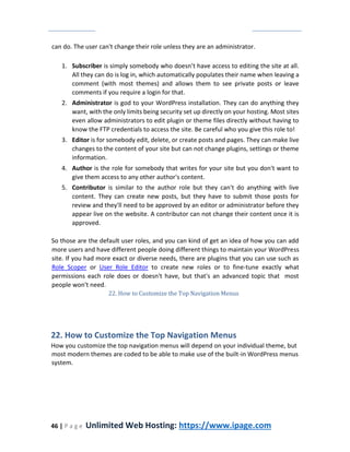 46 | P a g e Unlimited Web Hosting: https://www.ipage.com
can do. The user can't change their role unless they are an administrator.
1. Subscriber is simply somebody who doesn’t have access to editing the site at all.
All they can do is log in, which automatically populates their name when leaving a
comment (with most themes) and allows them to see private posts or leave
comments if you require a login for that.
2. Administrator is god to your WordPress installation. They can do anything they
want, with the only limits being security set up directly on your hosting. Most sites
even allow administrators to edit plugin or theme files directly without having to
know the FTP credentials to access the site. Be careful who you give this role to!
3. Editor is for somebody edit, delete, or create posts and pages. They can make live
changes to the content of your site but can not change plugins, settings or theme
information.
4. Author is the role for somebody that writes for your site but you don't want to
give them access to any other author's content.
5. Contributor is similar to the author role but they can't do anything with live
content. They can create new posts, but they have to submit those posts for
review and they'll need to be approved by an editor or administrator before they
appear live on the website. A contributor can not change their content once it is
approved.
So those are the default user roles, and you can kind of get an idea of how you can add
more users and have different people doing different things to maintain your WordPress
site. If you had more exact or diverse needs, there are plugins that you can use such as
Role Scoper or User Role Editor to create new roles or to fine-tune exactly what
permissions each role does or doesn't have, but that's an advanced topic that most
people won't need.
22. How to Customize the Top Navigation Menus
22. How to Customize the Top Navigation Menus
How you customize the top navigation menus will depend on your individual theme, but
most modern themes are coded to be able to make use of the built-in WordPress menus
system.
 