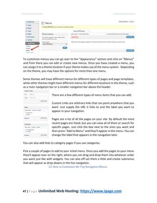 47 | P a g e Unlimited Web Hosting: https://www.ipage.com
To customize menus you can go over to the “Appearance” section and click on “Menus”
and from there you can edit or create new menus. Once you have created a menu, you
can assign it to a theme location if your theme makes use of the menu system. Depending
on the theme, you may have the options for more than one menu.
Some themes will have different menus for different types of pages and page templates,
while other themes might have different menus for different locations in the theme, such
as a main navigation bar or a smaller navigation bar above the header.
There are a few different types of menu items that you can add.
Custom Links are arbitrary links that can point anywhere that you
want. Just supply the URL it links to and the label you want to
appear in your navigation.
Pages are a list of all the pages on your site. By default the most
recent pages are listed, but you can view all of them or search for
specific pages. Just click the box next to the ones you want and
then press "Add to Menu" and they'll appear in the menu. You can
change the label that appears in the navigation later.
You can also add links to category pages if you use categories.
Pick a couple of pages to add to your initial menu. Once you add the pages to your menu
they'll appear over on the right, where you can drag and drop them into whatever order
you want just like with widgets. You can also off-set them a little and create submenus
that will appear as drop-downs in the live navigation.
22. How to Customize the Top Navigation Menus
 
