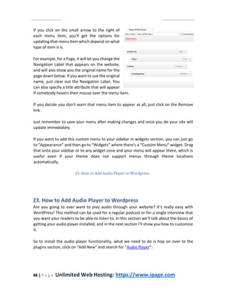 48 | P a g e Unlimited Web Hosting: https://www.ipage.com
If you click on the small arrow to the right of
each menu item, you'll get the options for
updating that menu item which depend on what
type of item it is.
For example, for a Page, it will let you change the
Navigation Label that appears on the website,
and will also show you the original name for the
page down below. If you want to use the original
name, just clear out the Navigation Label. You
can also specify a title attribute that will appear
if somebody hovers their mouse over the menu item.
If you decide you don't want that menu item to appear at all, just click on the Remove
link.
Just remember to save your menu after making changes and once you do your site will
update immediately.
If you want to add this custom menu to your sidebar in widgets section, you can just go
to “Appearance” and then go to “Widgets” where there's a “Custom Menu” widget. Drag
that onto your sidebar or to any widget zone and your menu will appear there, which is
useful even if your theme does not support menus through theme locations
automatically.
23. How to Add Audio Player to Wordpress
23. How to Add Audio Player to Wordpress
Are you going to ever want to play audio through your website? It's really easy with
WordPress! This method can be used for a regular podcast or for a single interview that
you want your readers to be able to listen to. In this section we'll talk about the basics of
getting your audio player installed, and in the next section I'll show you how to customize
it.
So to install the audio player functionality, what we need to do is hop on over to the
plugins section, click on “Add New” and search for “Audio Player”:
 