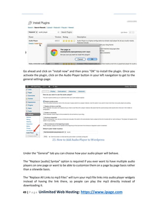 49 | P a g e Unlimited Web Hosting: https://www.ipage.com
Go ahead and click on “install now" and then press "OK" to install the plugin. Once you
activate the plugin, click on the Audio Player button in your left navigation to get to the
general settings page:
23. How to Add Audio Player to Wordpress
Under the “General” tab you can choose how your audio player will behave.
The "Replace [audio] Syntax" option is required if you ever want to have multiple audio
players on one page or want to be able to customize them on a page by page basis rather
than a sitewide basis.
The "Replace All Links to mp3 Files" will turn your mp3 file links into audio player widgets
instead of having the link there, so people can play the mp3 directly instead of
downloading it.
 