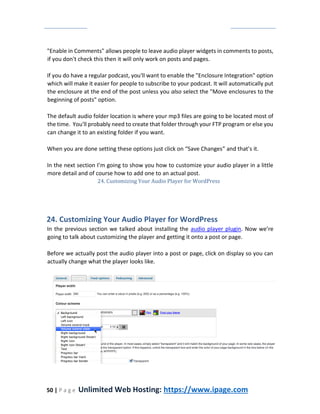 50 | P a g e Unlimited Web Hosting: https://www.ipage.com
"Enable in Comments" allows people to leave audio player widgets in comments to posts,
if you don't check this then it will only work on posts and pages.
If you do have a regular podcast, you'll want to enable the "Enclosure Integration" option
which will make it easier for people to subscribe to your podcast. It will automatically put
the enclosure at the end of the post unless you also select the "Move enclosures to the
beginning of posts" option.
The default audio folder location is where your mp3 files are going to be located most of
the time. You'll probably need to create that folder through your FTP program or else you
can change it to an existing folder if you want.
When you are done setting these options just click on “Save Changes” and that’s it.
In the next section I’m going to show you how to customize your audio player in a little
more detail and of course how to add one to an actual post.
24. Customizing Your Audio Player for WordPress
24. Customizing Your Audio Player for WordPress
In the previous section we talked about installing the audio player plugin. Now we’re
going to talk about customizing the player and getting it onto a post or page.
Before we actually post the audio player into a post or page, click on display so you can
actually change what the player looks like.
 