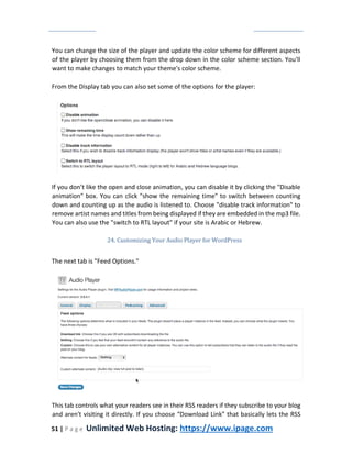 51 | P a g e Unlimited Web Hosting: https://www.ipage.com
You can change the size of the player and update the color scheme for different aspects
of the player by choosing them from the drop down in the color scheme section. You'll
want to make changes to match your theme's color scheme.
From the Display tab you can also set some of the options for the player:
If you don’t like the open and close animation, you can disable it by clicking the "Disable
animation" box. You can click "show the remaining time" to switch between counting
down and counting up as the audio is listened to. Choose "disable track information" to
remove artist names and titles from being displayed if they are embedded in the mp3 file.
You can also use the "switch to RTL layout" if your site is Arabic or Hebrew.
24. Customizing Your Audio Player for WordPress
The next tab is "Feed Options."
This tab controls what your readers see in their RSS readers if they subscribe to your blog
and aren't visiting it directly. If you choose “Download Link” that basically lets the RSS
 
