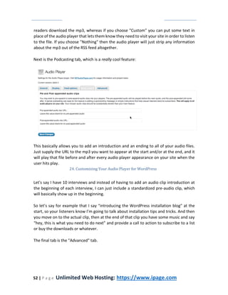 52 | P a g e Unlimited Web Hosting: https://www.ipage.com
readers download the mp3, whereas if you choose "Custom" you can put some text in
place of the audio player that lets them know they need to visit your site in order to listen
to the file. If you choose "Nothing" then the audio player will just strip any information
about the mp3 out of the RSS feed altogether.
Next is the Podcasting tab, which is a really cool feature:
This basically allows you to add an introduction and an ending to all of your audio files.
Just supply the URL to the mp3 you want to appear at the start and/or at the end, and it
will play that file before and after every audio player appearance on your site when the
user hits play.
24. Customizing Your Audio Player for WordPress
Let's say I have 10 interviews and instead of having to add an audio clip introduction at
the beginning of each interview, I can just include a standardized pre-audio clip, which
will basically show up in the beginning.
So let’s say for example that I say “introducing the WordPress installation blog" at the
start, so your listeners know I’m going to talk about installation tips and tricks. And then
you move on to the actual clip, then at the end of that clip you have some music and say
“hey, this is what you need to do next” and provide a call to action to subscribe to a list
or buy the downloads or whatever.
The final tab is the "Advanced" tab.
 