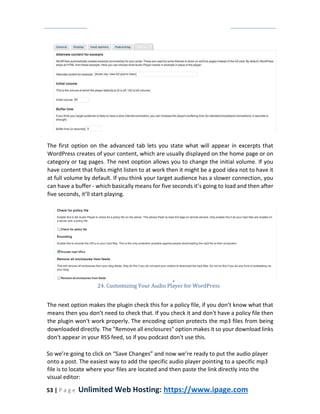 53 | P a g e Unlimited Web Hosting: https://www.ipage.com
The first option on the advanced tab lets you state what will appear in excerpts that
WordPress creates of your content, which are usually displayed on the home page or on
category or tag pages. The next ooption allows you to change the initial volume. If you
have content that folks might listen to at work then it might be a good idea not to have it
at full volume by default. If you think your target audience has a slower connection, you
can have a buffer - which basically means for five seconds it’s going to load and then after
five seconds, it’ll start playing.
24. Customizing Your Audio Player for WordPress
The next option makes the plugin check this for a policy file, if you don’t know what that
means then you don’t need to check that. If you check it and don't have a policy file then
the plugin won't work properly. The encoding option protects the mp3 files from being
downloaded directly. The "Remove all enclosures" option makes it so your download links
don't appear in your RSS feed, so if you podcast don't use this.
So we’re going to click on “Save Changes” and now we’re ready to put the audio player
onto a post. The easiest way to add the specific audio player pointing to a specific mp3
file is to locate where your files are located and then paste the link directly into the
visual editor:
 