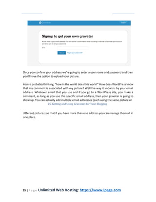 55 | P a g e Unlimited Web Hosting: https://www.ipage.com
Once you confirm your address we’re going to enter a user name and password and then
you'll have the option to upload your picture.
You’re probably thinking, “how in the world does this work?” How does WordPress know
that my comment is associated with my picture? Well the way it knows is by your email
address. Whatever email that you use and if you go to a WordPress site, you make a
comment, as long as you use this specific email address, then your gravatar is going to
show up. You can actually add multiple email addresses (each using the same picture or
25. Getting and Using Gravatars for Your Blogging
different pictures) so that if you have more than one address you can manage them all in
one place.
 