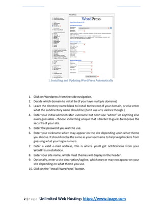 2 | P a g e Unlimited Web Hosting: https://www.ipage.com
1. Installing and Updating WordPress Automatically
1. Click on Wordpress from the side navigation.
2. Decide which domain to install to (if you have multiple domains)
3. Leave the directory name blank to install to the root of your domain, or else enter
what the subdirectory name should be (don't use any slashes though.)
4. Enter your initial administrator username but don't use "admin" or anything else
easily guessable - choose something unique that is harder to guess to improve the
security of your site.
5. Enter the password you want to use.
6. Enter your nickname which may appear on the site depending upon what theme
you choose. It should not be the same as your username to help keep hackers from
guessing what your login name is.
7. Enter a valid e-mail address, this is where you'll get notifications from your
WordPress installation.
8. Enter your site name, which most themes will display in the header.
9. Optionally, enter a site description/tagline, which may or may not appear on your
site depending on what theme you use.
10. Click on the "Install WordPress" button.
 