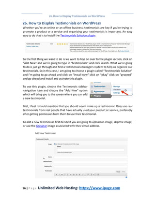 26. How to Display Testimonials on WordPress
56 | P a g e Unlimited Web Hosting: https://www.ipage.com
26. How to Display Testimonials on WordPress
Whether you’re an online or an offline business, testimonials are key if you’re trying to
promote a product or a service and organizing your testimonials is important. An easy
way to do that is to install the Testimonials Solution plugin:
So the first thing we want to do is we want to hop on over to the plugin section, click on
“Add New” and we’re going to type in “testimonials” and click search. What we’re going
to do is just go through and find a testimonials managers system to help us organize our
testimonials. So in this case, I am going to choose a plugin called “Testimonials Solution”
and I’m going to go ahead and click on “install now” click on “okay” click on “proceed”
and go ahead and install and activate this plugin.
To use this plugin, choose the Testimonals sidebar
navigation item and choose the "Add New" option
which will bring you to the screen where you can add
a new testimonial.
First, I feel I should mention that you should never make up a testimonial. Only use real
testimonials from real people that have actually used your product or service, preferably
after getting permission from them to use their testimonial.
To add a new testimonial, first decide if you are going to upload an image, skip the image,
or use the Gravatar image associated with their email address.
 