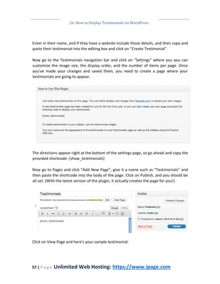 26. How to Display Testimonials on WordPress
57 | P a g e Unlimited Web Hosting: https://www.ipage.com
Enter in their name, and if they have a website include those details, and then copy and
paste their testimonial into the editing box and click on "Create Testimonial".
Now go to the Testimonials navigation bar and click on “Settings” where you you can
customize the image size, the display order, and the number of items per page. Once
you've made your changes and saved them, you need to create a page where your
testimonials are going to appear.
The directions appear right at the bottom of the settings page, so go ahead and copy the
provided shortcode: [show_testimonials]
Now go to Pages and click “Add New Page”, give it a name such as “Testimonials” and
then paste the shortcode into the body of the page. Click on Publish, and you should be
all set. (With the latest version of the plugin, it actually creates the page for you!)
Click on View Page and here's your sample testimonial:
 