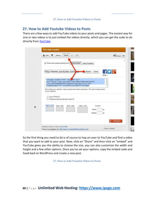 60 | P a g e Unlimited Web Hosting: https://www.ipage.com
27. How to Add Youtube Videos to Posts
27. How to Add Youtube Videos to Posts
There are a few ways to add YouTube videos to your posts and pages. The easiest way for
one or two videos is to just embed the videos directly, which you can get the code to do
directly from YouTube.
So the first thing you need to do is of course to hop on over to YouTube and find a video
that you want to add to your post. Now, click on “Share” and then click on “embed” and
YouTube gives you the ability to choose the size, you can also customize the width and
height and a few other options. Once you've set your options, copy the embed code and
head back to WordPress and create a new post.
27. How to Add Youtube Videos to Posts
 