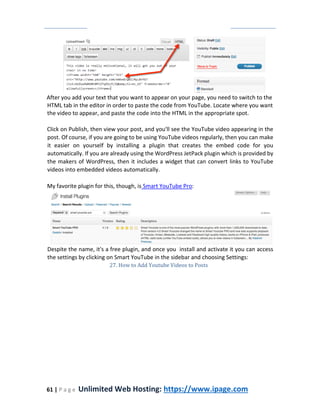 61 | P a g e Unlimited Web Hosting: https://www.ipage.com
After you add your text that you want to appear on your page, you need to switch to the
HTML tab in the editor in order to paste the code from YouTube. Locate where you want
the video to appear, and paste the code into the HTML in the appropriate spot.
Click on Publish, then view your post, and you'll see the YouTube video appearing in the
post. Of course, if you are going to be using YouTube videos regularly, then you can make
it easier on yourself by installing a plugin that creates the embed code for you
automatically. If you are already using the WordPress JetPack plugin which is provided by
the makers of WordPress, then it includes a widget that can convert links to YouTube
videos into embedded videos automatically.
My favorite plugin for this, though, is Smart YouTube Pro:
Despite the name, it's a free plugin, and once you install and activate it you can access
the settings by clicking on Smart YouTube in the sidebar and choosing Settings:
27. How to Add Youtube Videos to Posts
 