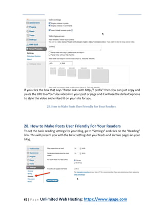 62 | P a g e Unlimited Web Hosting: https://www.ipage.com
If you click the box that says "Parse links with http:// prefix" then you can just copy and
paste the URL to a YouTube video into your post or page and it will use the default options
to style the video and embed it on your site for you.
28. How to Make Posts User Friendly For Your Readers
28. How to Make Posts User Friendly For Your Readers
To set the basic reading settings for your blog, go to “Settings” and click on the “Reading”
link. This will present you with the basic settings for your feeds and archive pages on your
blog.
 