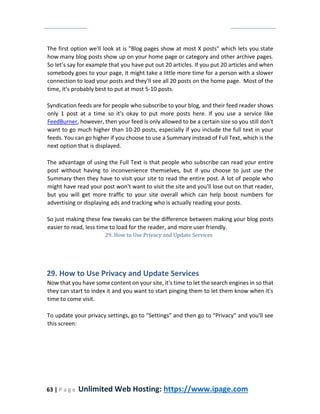 63 | P a g e Unlimited Web Hosting: https://www.ipage.com
The first option we'll look at is "Blog pages show at most X posts" which lets you state
how many blog posts show up on your home page or category and other archive pages.
So let’s say for example that you have put out 20 articles. If you put 20 articles and when
somebody goes to your page, it might take a little more time for a person with a slower
connection to load your posts and they'll see all 20 posts on the home page. Most of the
time, it’s probably best to put at most 5-10 posts.
Syndication feeds are for people who subscribe to your blog, and their feed reader shows
only 1 post at a time so it's okay to put more posts here. If you use a service like
FeedBurner, however, then your feed is only allowed to be a certain size so you still don't
want to go much higher than 10-20 posts, especially if you include the full text in your
feeds. You can go higher if you choose to use a Summary instead of Full Text, which is the
next option that is displayed.
The advantage of using the Full Text is that people who subscribe can read your entire
post without having to inconvenience themselves, but if you choose to just use the
Summary then they have to visit your site to read the entire post. A lot of people who
might have read your post won't want to visit the site and you'll lose out on that reader,
but you will get more traffic to your site overall which can help boost numbers for
advertising or displaying ads and tracking who is actually reading your posts.
So just making these few tweaks can be the difference between making your blog posts
easier to read, less time to load for the reader, and more user friendly.
29. How to Use Privacy and Update Services
29. How to Use Privacy and Update Services
Now that you have some content on your site, it's time to let the search engines in so that
they can start to index it and you want to start pinging them to let them know when it's
time to come visit.
To update your privacy settings, go to “Settings” and then go to “Privacy” and you'll see
this screen:
 