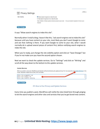 64 | P a g e Unlimited Web Hosting: https://www.ipage.com
It says “Allow search engines to index this site”.
Normally when I install a blog, I leave it like this, “ask search engines not to index this site”
because until you have content on your site, most likely you don’t want Google to come
and see that nothing is there. If you want Google to come to your site, what I would
normally do is upload several pieces of content first, before notifying search engines to
index the site.
When you're ready, just change the site visibility option and click on “Save Changes” but
if you’re not make sure you have the second option chosen.
Next we want to check the update services. Go to “Settings” and click on “Writing” and
scroll all the way down to the bottom to the update services.
29. How to Use Privacy and Update Services
Every time you publish a post, WordPress will notify the sites listed here through pinging
to let the search engines and other sites and services that you've got brand new content.
 
