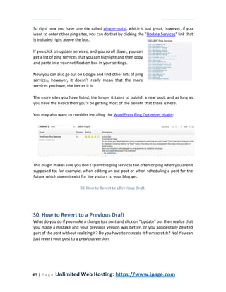 65 | P a g e Unlimited Web Hosting: https://www.ipage.com
So right now you have one site called ping-o-matic, which is just great, however, if you
want to enter other ping sites, you can do that by clicking the "Update Services" link that
is included right above the box.
If you click on update services, and you scroll down, you can
get a list of ping services that you can highlight and then copy
and paste into your notification box in your settings.
Now you can also go out on Google and find other lists of ping
services, however, it doesn’t really mean that the more
services you have, the better it is.
The more sites you have listed, the longer it takes to publish a new post, and as long as
you have the basics then you'll be getting most of the benefit that there is here.
You may also want to consider installing the WordPress Ping Optimizer plugin:
This plugin makes sure you don't spam the ping services too often or ping when you aren't
supposed to; for example, when editing an old post or when scheduling a post for the
future which doesn't exist for live visitors to your blog yet.
30. How to Revert to a Previous Draft
30. How to Revert to a Previous Draft
What do you do if you make a change to a post and click on "Update" but then realize that
you made a mistake and your previous version was better, or you accidentally deleted
part of the post without realizing it? Do you have to recreate it from scratch? No! You can
just revert your post to a previous version.
 