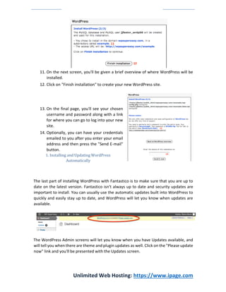 Unlimited Web Hosting: https://www.ipage.com
11. On the next screen, you'll be given a brief overview of where WordPress will be
installed.
12. Click on "Finish installation" to create your new WordPress site.
13. On the final page, you'll see your chosen
username and password along with a link
for where you can go to log into your new
site.
14. Optionally, you can have your credentials
emailed to you after you enter your email
address and then press the "Send E-mail"
button.
1. Installing and Updating WordPress
Automatically
The last part of installing WordPress with Fantastico is to make sure that you are up to
date on the latest version. Fantastico isn't always up to date and security updates are
important to install. You can usually use the automatic updates built into WordPress to
quickly and easily stay up to date, and WordPress will let you know when updates are
available.
The WordPress Admin screens will let you know when you have Updates available, and
will tell you when there are theme and plugin updates as well. Click on the "Please update
now" link and you'll be presented with the Updates screen.
 