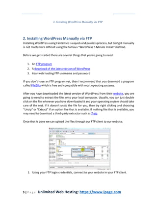 5 | P a g e Unlimited Web Hosting: https://www.ipage.com
2. Installing WordPress Manually via FTP
2. Installing WordPress Manually via FTP
Installing WordPress using Fantastico is a quick and painless process, but doing it manually
is not much more difficult using the famous "WordPress 5 Minute Install" method.
Before we get started there are several things that you're going to need:
1. An FTP program
2. A download of the latest version of WordPress
3. Your web hosting FTP username and password
If you don't have an FTP program yet, then I recommend that you download a program
called FileZilla which is free and compatible with most operating systems.
After you have downloaded the latest version of WordPress from their website, you are
going to need to extract the files onto your local computer. Usually, you can just double
click on the file wherever you have downloaded it and your operating system should take
care of the rest. If it doesn't unzip the file for you, then try right clicking and choosing
"Unzip" or "Extract" if an option like that is available. If nothing like that is available, you
may need to download a third-party extractor such as 7-zip.
Once that is done we can upload the files through our FTP client to our website.
1. Using your FTP login credentials, connect to your website in your FTP client.
 