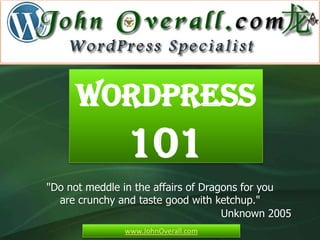 WordPress
                101
"Do not meddle in the affairs of Dragons for you
  are crunchy and taste good with ketchup."
                                     Unknown 2005
               www.JohnOverall.com
 