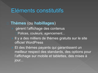 Thèmes (ou habillages)
› gèrent l’affichage des contenus
Polices, couleurs, agencement...
› Il y a des milliers de thèmes gratuits sur le site
officiel WordPress
› Et des thèmes payants qui garantissent un
meilleur respect des standards, des options pour
l’affichage sur mobile et tablettes, des mises à
jour...
 