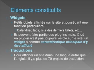 Widgets :
› Petits objets affichés sur le site et possédant une
fonction particulière
Calendrier, tags, liste des derniers billets, etc...
› Ils peuvent faire partie des plug-ins mais, là où
un plug-in n’est pas toujours visible sur le site, un
widget a comme caractéristique principale d’y
être affiché
Traductions :
› Pour afficher un site dans une langue autre que
l’anglais, il y a plus de 70 projets de traduction
 