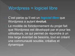 C’est parce qu’il est un logiciel libre que
Wordpress a autant évolué.
Le modèle de fonctionnement du projet fait
que Wordpress est développé par et pour les
utilisateurs, ce qui permet de répondre à un
très large éventail de besoins, tout en créant
une communauté soudée, créative et
dynamique
 