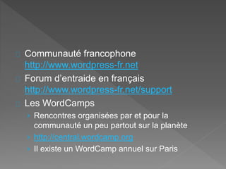 Communauté francophone
http://www.wordpress-fr.net
Forum d’entraide en français
http://www.wordpress-fr.net/support
Les WordCamps
› Rencontres organisées par et pour la
communauté un peu partout sur la planète
› http://central.wordcamp.org
› Il existe un WordCamp annuel sur Paris
 