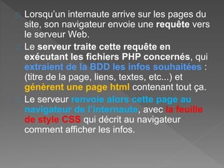 Lorsqu’un internaute arrive sur les pages du
site, son navigateur envoie une requête vers
le serveur Web.
Le serveur traite cette requête en
exécutant les fichiers PHP concernés, qui
extraient de la BDD les infos souhaitées :
(titre de la page, liens, textes, etc...) et
génèrent une page html contenant tout ça.
Le serveur renvoie alors cette page au
navigateur de l’internaute, avec la feuille
de style CSS qui décrit au navigateur
comment afficher les infos.
 
