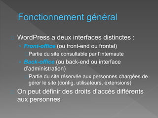 WordPress a deux interfaces distinctes :
› Front-office (ou front-end ou frontal)
Partie du site consultable par l’internaute
› Back-office (ou back-end ou interface
d’administration)
Partie du site réservée aux personnes chargées de
gérer le site (config, utilisateurs, extensions)
On peut définir des droits d’accès différents
aux personnes
 