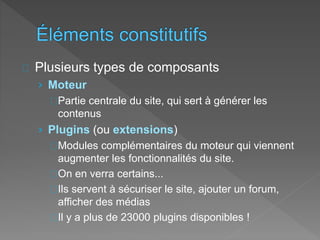 Plusieurs types de composants
› Moteur
Partie centrale du site, qui sert à générer les
contenus
› Plugins (ou extensions)
Modules complémentaires du moteur qui viennent
augmenter les fonctionnalités du site.
On en verra certains...
Ils servent à sécuriser le site, ajouter un forum,
afficher des médias
Il y a plus de 23000 plugins disponibles !
 