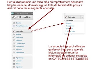 Per tal d'aprofundir una mica més en l'aprofitament del nostre blog haurem de  dominar alguns trets de l'edició dels posts, i així cal conèixer el següents apartats: Un aspecte imprescindible en qualsevol blog per a que els lectors puguen trobar la informació és ordenar els posts en CATEGORIES i ETIQUETES 