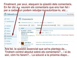 Finalment, per avui, ataquem la qüestió dels comentaris. En fer clic a... veurem els comentaris que ens han fet i per a cadascun podem rebutjar-lo, autoritzar-lo, etc... Ara bé, la qüestió essencial que se'ns planteja és... Tindrem control absolut sobre els comentaris?... i si és així, cóm ho farem?... La solució a la pròxima diapo... 