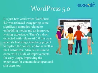 It’s just few years when WordPress
4.0 was released swaggering some
significant upgrades related to
embedding media and an improved
writing experience. There’s a drop
expected with release of 5.0 this year
since its featuring Gutenberg project
to replace the content editor as well as
the Customizer. Also, 5.0 is sure to
come with a slide of improvements
for easy usage, improving the
experience for content developers and
site users too.
 