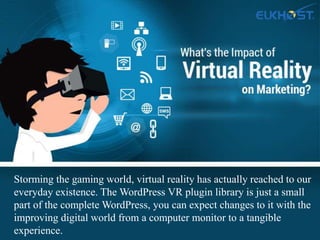 Storming the gaming world, virtual reality has actually reached to our
everyday existence. The WordPress VR plugin library is just a small
part of the complete WordPress, you can expect changes to it with the
improving digital world from a computer monitor to a tangible
experience.
 